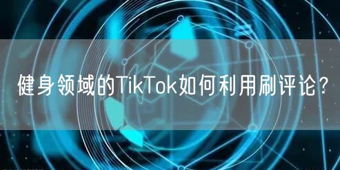 健身领域的TikTok如何利用刷评论？